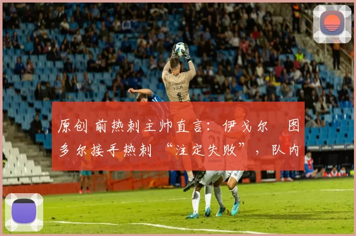 原创 前热刺主帅直言:伊戈尔・图多尔接手热刺 “注定失败”,队内氛围 “ toxic 至极”