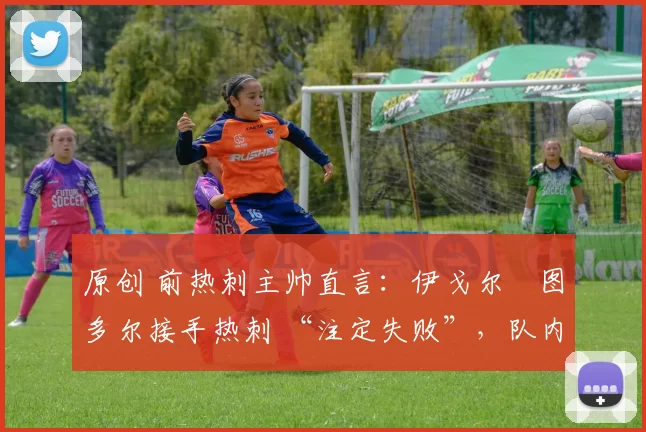 原创 前热刺主帅直言:伊戈尔・图多尔接手热刺 “注定失败”,队内氛围 “ toxic 至极”