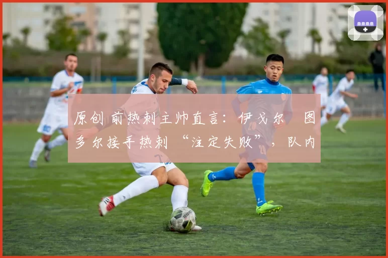 原创 前热刺主帅直言:伊戈尔・图多尔接手热刺 “注定失败”,队内氛围 “ toxic 至极”