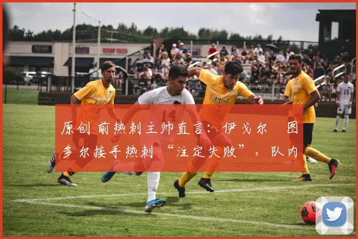 原创 前热刺主帅直言:伊戈尔・图多尔接手热刺 “注定失败”,队内氛围 “ toxic 至极”