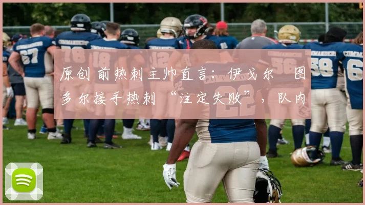 原创 前热刺主帅直言：伊戈尔・图多尔接手热刺 “注定失败”，队内氛围 “ toxic 至极”