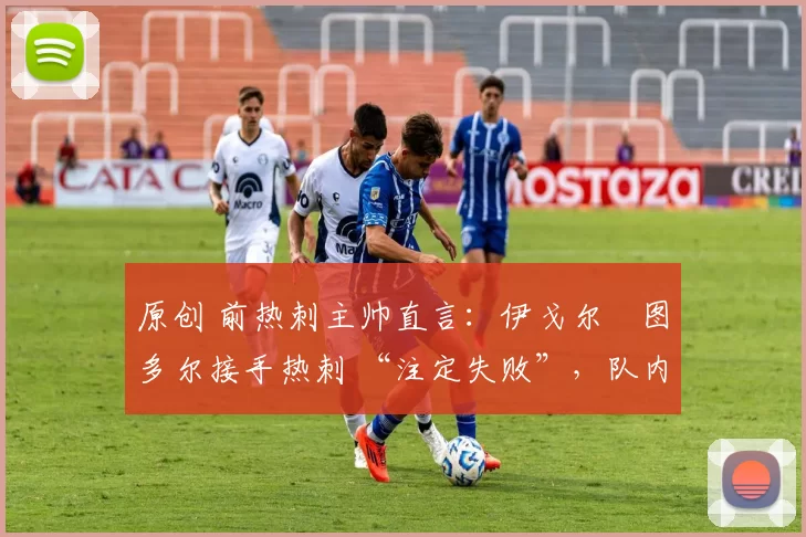 原创 前热刺主帅直言:伊戈尔・图多尔接手热刺 “注定失败”,队内氛围 “ toxic 至极”