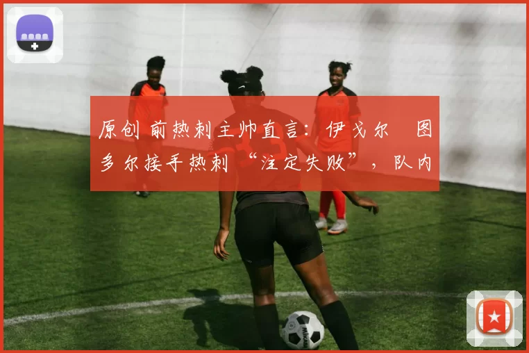 原创 前热刺主帅直言：伊戈尔・图多尔接手热刺 “注定失败”，队内氛围 “ toxic 至极”