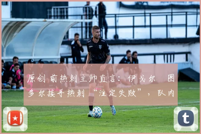 原创 前热刺主帅直言:伊戈尔・图多尔接手热刺 “注定失败”,队内氛围 “ toxic 至极”