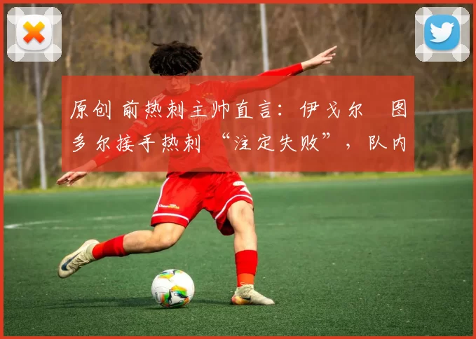 原创 前热刺主帅直言:伊戈尔・图多尔接手热刺 “注定失败”,队内氛围 “ toxic 至极”