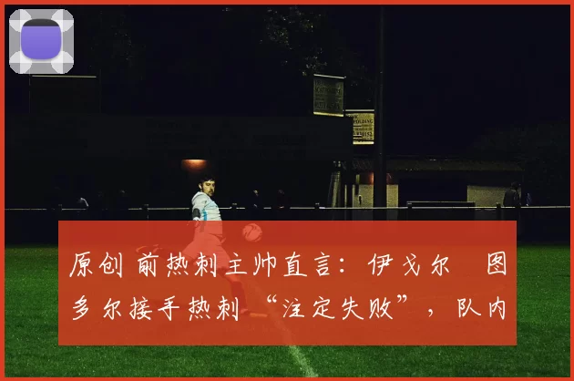 原创 前热刺主帅直言:伊戈尔・图多尔接手热刺 “注定失败”,队内氛围 “ toxic 至极”