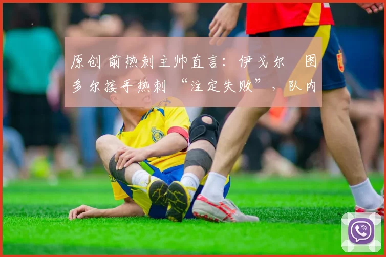 原创 前热刺主帅直言:伊戈尔・图多尔接手热刺 “注定失败”,队内氛围 “ toxic 至极”