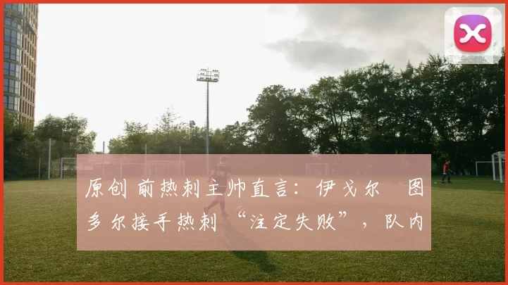 原创 前热刺主帅直言:伊戈尔・图多尔接手热刺 “注定失败”,队内氛围 “ toxic 至极”