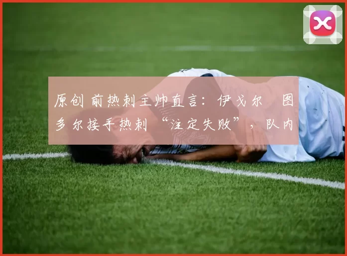 原创 前热刺主帅直言:伊戈尔・图多尔接手热刺 “注定失败”,队内氛围 “ toxic 至极”