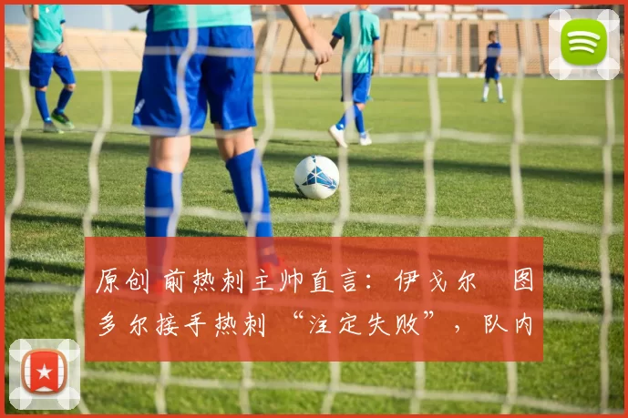 原创 前热刺主帅直言：伊戈尔・图多尔接手热刺 “注定失败”，队内氛围 “ toxic 至极”