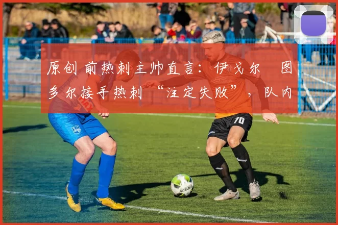 原创 前热刺主帅直言:伊戈尔・图多尔接手热刺 “注定失败”,队内氛围 “ toxic 至极”