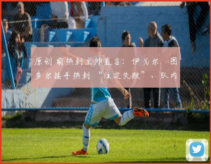 原创 前热刺主帅直言:伊戈尔・图多尔接手热刺 “注定失败”,队内氛围 “ toxic 至极”