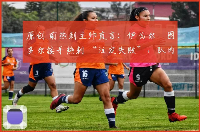 原创 前热刺主帅直言：伊戈尔・图多尔接手热刺 “注定失败”，队内氛围 “ toxic 至极”