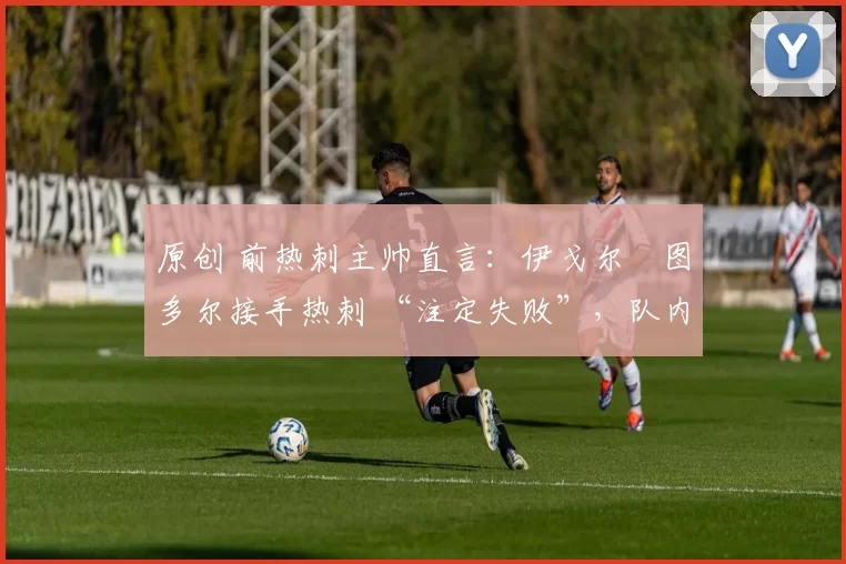 原创 前热刺主帅直言:伊戈尔・图多尔接手热刺 “注定失败”,队内氛围 “ toxic 至极”