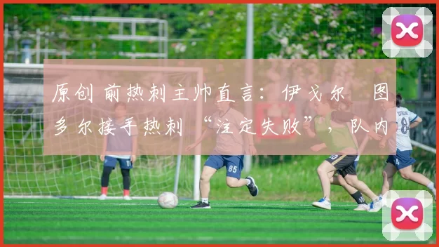 原创 前热刺主帅直言:伊戈尔・图多尔接手热刺 “注定失败”,队内氛围 “ toxic 至极”