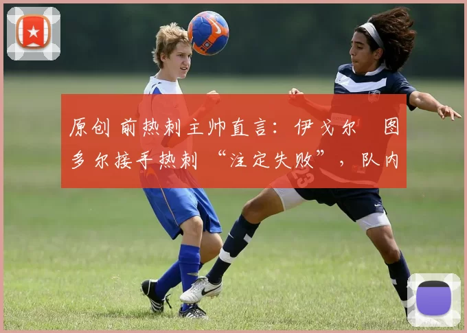 原创 前热刺主帅直言:伊戈尔・图多尔接手热刺 “注定失败”,队内氛围 “ toxic 至极”