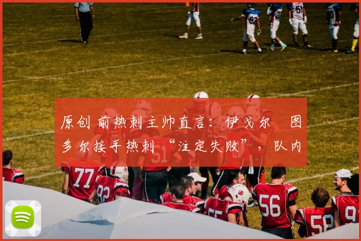 原创 前热刺主帅直言:伊戈尔・图多尔接手热刺 “注定失败”,队内氛围 “ toxic 至极”