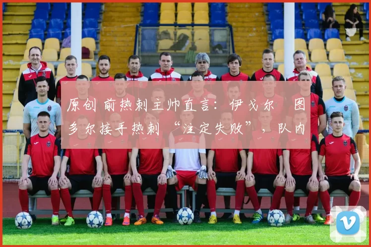 原创 前热刺主帅直言:伊戈尔・图多尔接手热刺 “注定失败”,队内氛围 “ toxic 至极”