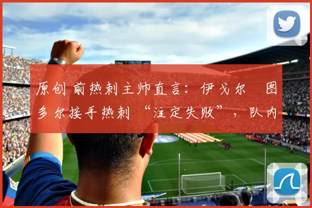 原创 前热刺主帅直言:伊戈尔・图多尔接手热刺 “注定失败”,队内氛围 “ toxic 至极”