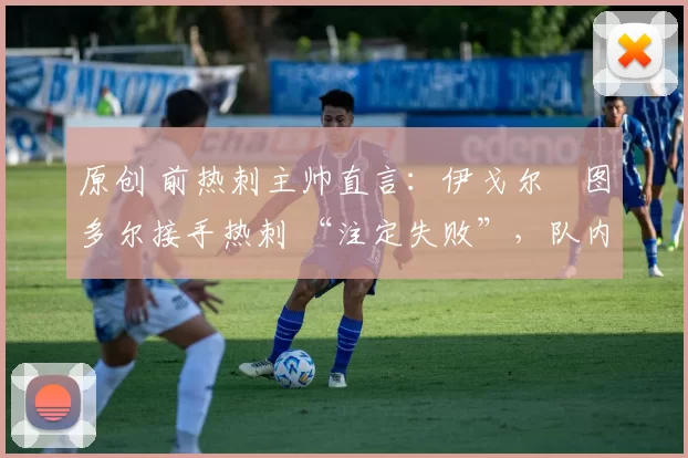 原创 前热刺主帅直言:伊戈尔・图多尔接手热刺 “注定失败”,队内氛围 “ toxic 至极”