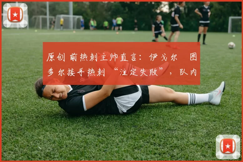 原创 前热刺主帅直言:伊戈尔・图多尔接手热刺 “注定失败”,队内氛围 “ toxic 至极”