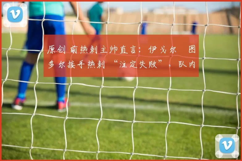 原创 前热刺主帅直言:伊戈尔・图多尔接手热刺 “注定失败”,队内氛围 “ toxic 至极”