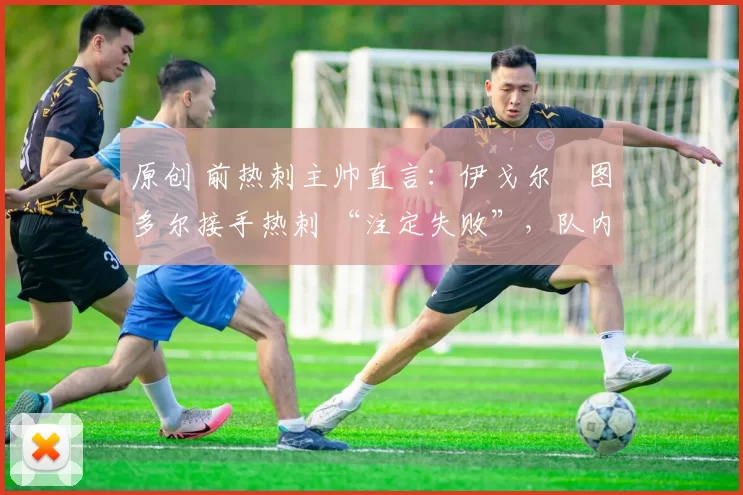 原创 前热刺主帅直言:伊戈尔・图多尔接手热刺 “注定失败”,队内氛围 “ toxic 至极”