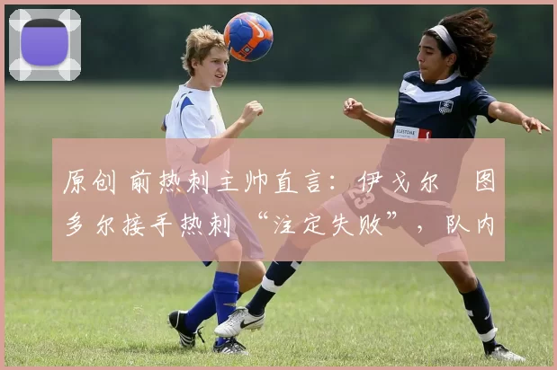 原创 前热刺主帅直言:伊戈尔・图多尔接手热刺 “注定失败”,队内氛围 “ toxic 至极”