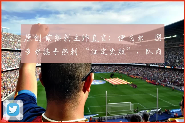 原创 前热刺主帅直言:伊戈尔・图多尔接手热刺 “注定失败”,队内氛围 “ toxic 至极”
