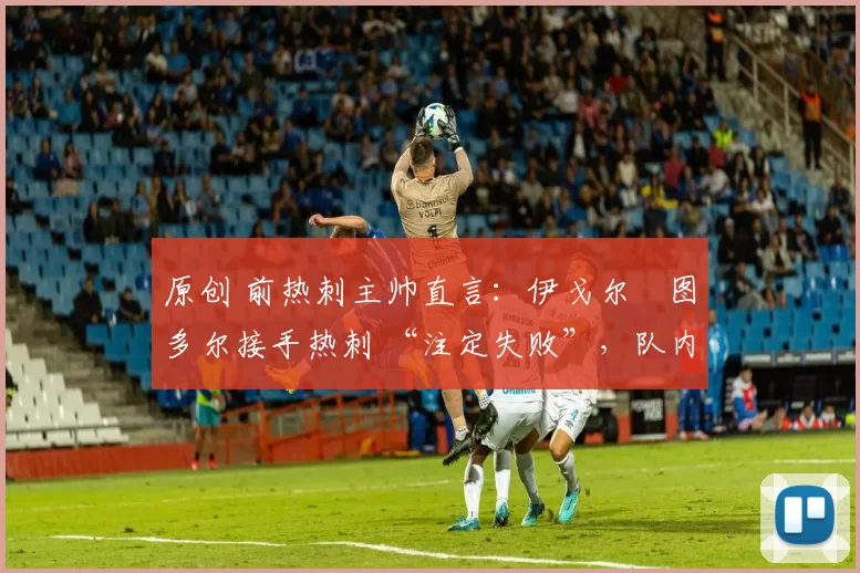 原创 前热刺主帅直言:伊戈尔・图多尔接手热刺 “注定失败”,队内氛围 “ toxic 至极”