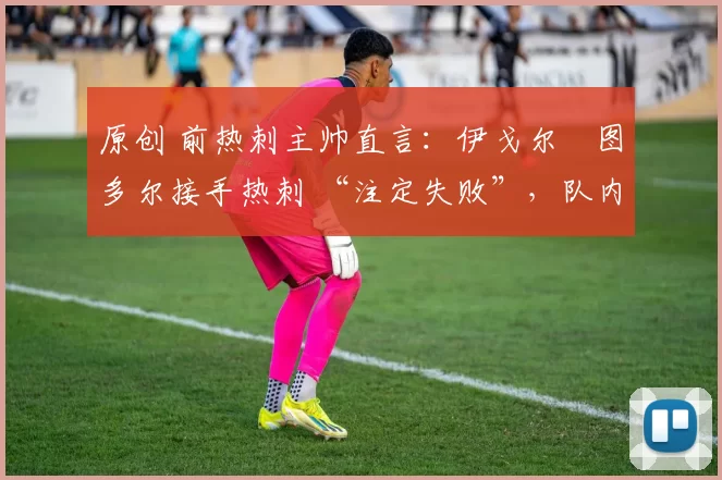 原创 前热刺主帅直言:伊戈尔・图多尔接手热刺 “注定失败”,队内氛围 “ toxic 至极”
