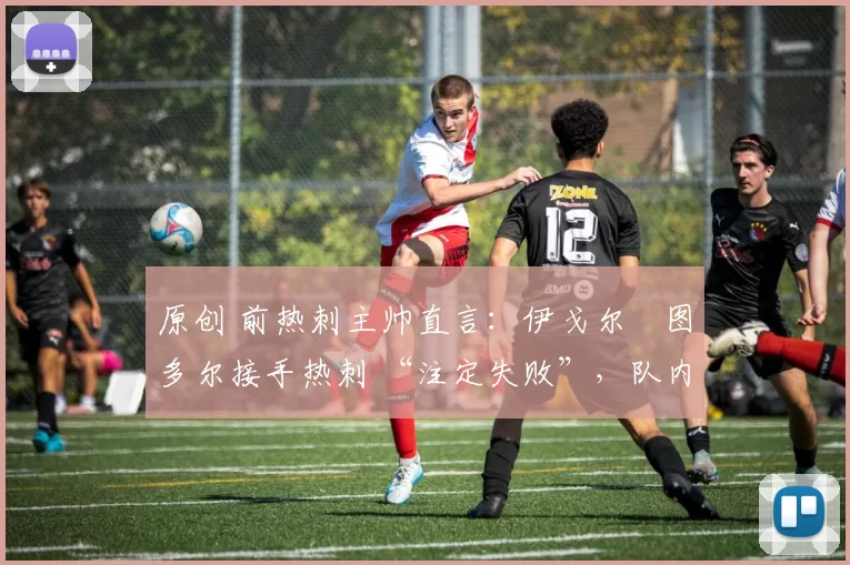 原创 前热刺主帅直言:伊戈尔・图多尔接手热刺 “注定失败”,队内氛围 “ toxic 至极”