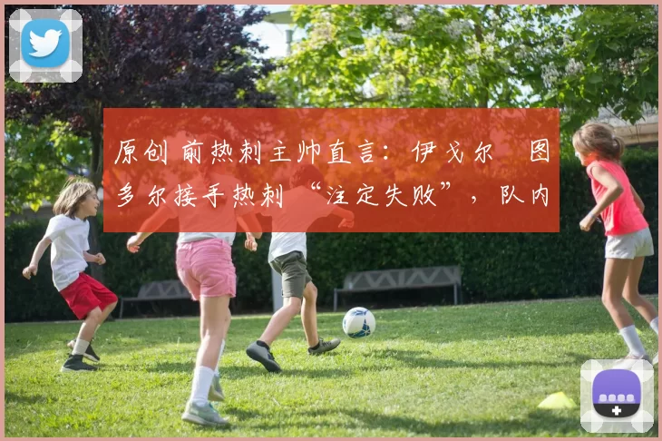 原创 前热刺主帅直言:伊戈尔・图多尔接手热刺 “注定失败”,队内氛围 “ toxic 至极”