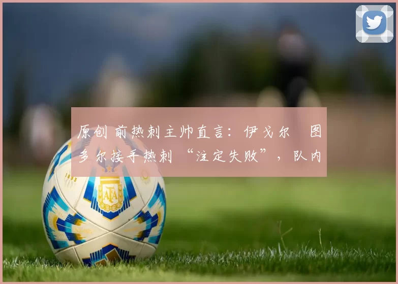 原创 前热刺主帅直言:伊戈尔・图多尔接手热刺 “注定失败”,队内氛围 “ toxic 至极”