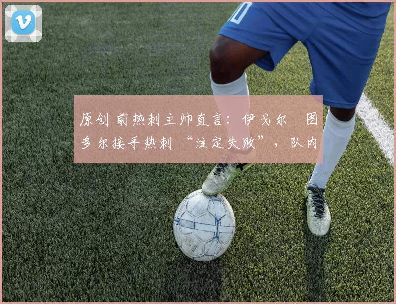 原创 前热刺主帅直言:伊戈尔・图多尔接手热刺 “注定失败”,队内氛围 “ toxic 至极”