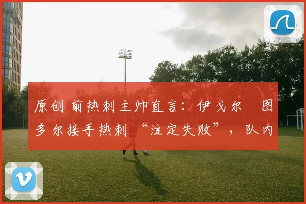 原创 前热刺主帅直言：伊戈尔・图多尔接手热刺 “注定失败”，队内氛围 “ toxic 至极”