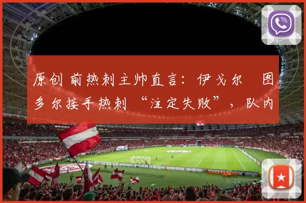 原创 前热刺主帅直言:伊戈尔・图多尔接手热刺 “注定失败”,队内氛围 “ toxic 至极”