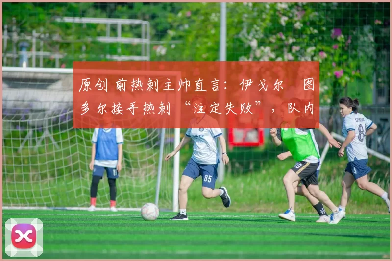 原创 前热刺主帅直言:伊戈尔・图多尔接手热刺 “注定失败”,队内氛围 “ toxic 至极”