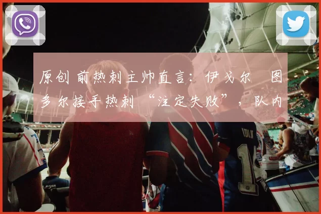 原创 前热刺主帅直言:伊戈尔・图多尔接手热刺 “注定失败”,队内氛围 “ toxic 至极”