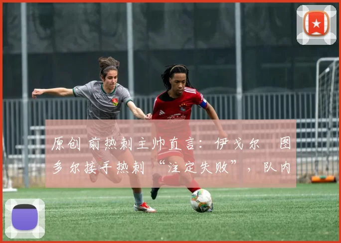 原创 前热刺主帅直言:伊戈尔・图多尔接手热刺 “注定失败”,队内氛围 “ toxic 至极”