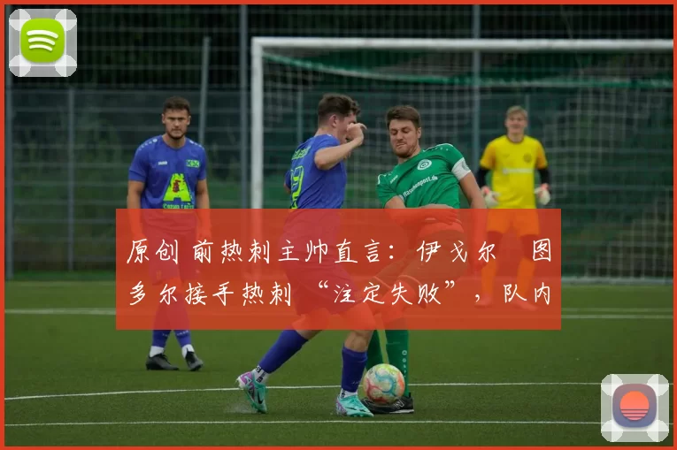 原创 前热刺主帅直言:伊戈尔・图多尔接手热刺 “注定失败”,队内氛围 “ toxic 至极”