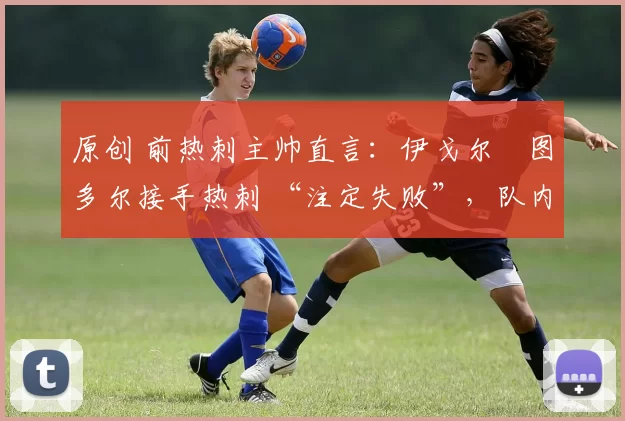 原创 前热刺主帅直言：伊戈尔・图多尔接手热刺 “注定失败”，队内氛围 “ toxic 至极”