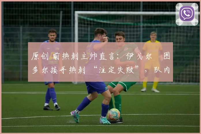 原创 前热刺主帅直言:伊戈尔・图多尔接手热刺 “注定失败”,队内氛围 “ toxic 至极”
