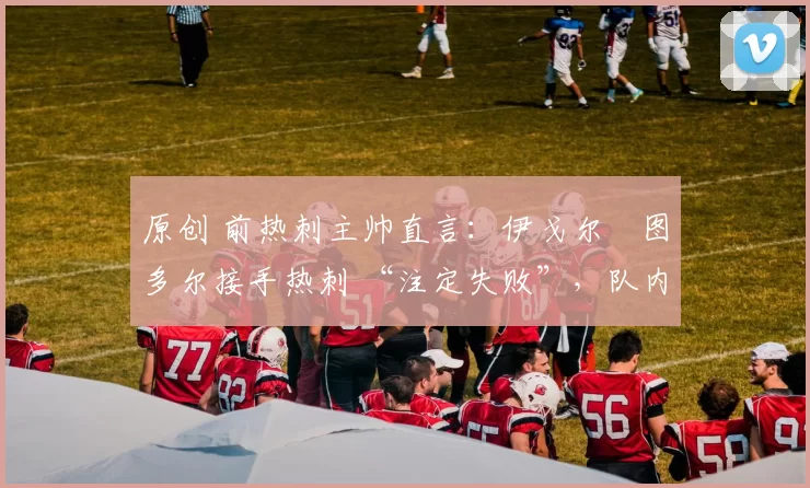 原创 前热刺主帅直言:伊戈尔・图多尔接手热刺 “注定失败”,队内氛围 “ toxic 至极”