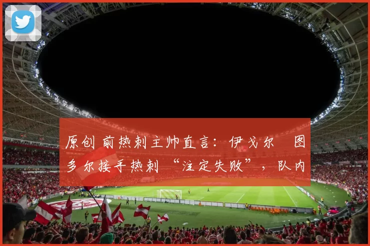 原创 前热刺主帅直言：伊戈尔・图多尔接手热刺 “注定失败”，队内氛围 “ toxic 至极”
