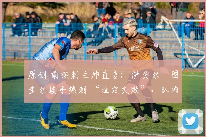 原创 前热刺主帅直言:伊戈尔・图多尔接手热刺 “注定失败”,队内氛围 “ toxic 至极”