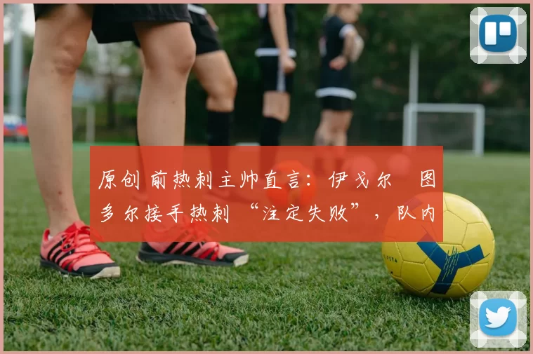 原创 前热刺主帅直言:伊戈尔・图多尔接手热刺 “注定失败”,队内氛围 “ toxic 至极”