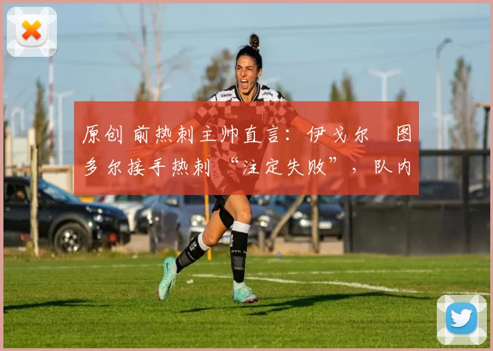 原创 前热刺主帅直言:伊戈尔・图多尔接手热刺 “注定失败”,队内氛围 “ toxic 至极”