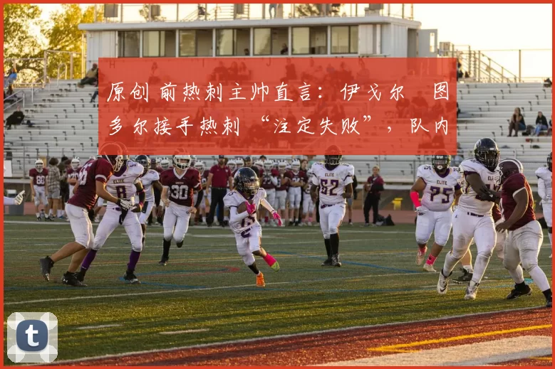 原创 前热刺主帅直言:伊戈尔・图多尔接手热刺 “注定失败”,队内氛围 “ toxic 至极”