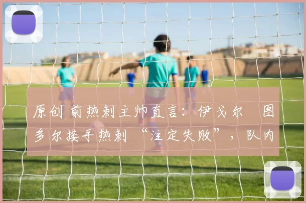 原创 前热刺主帅直言：伊戈尔・图多尔接手热刺 “注定失败”，队内氛围 “ toxic 至极”